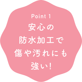 Point1 安心の防水加工で傷や汚れにも強い！
